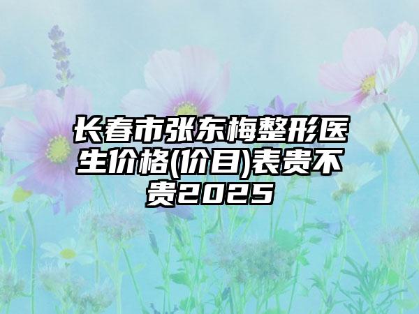 长春市张东梅整形医生价格(价目)表贵不贵2025
