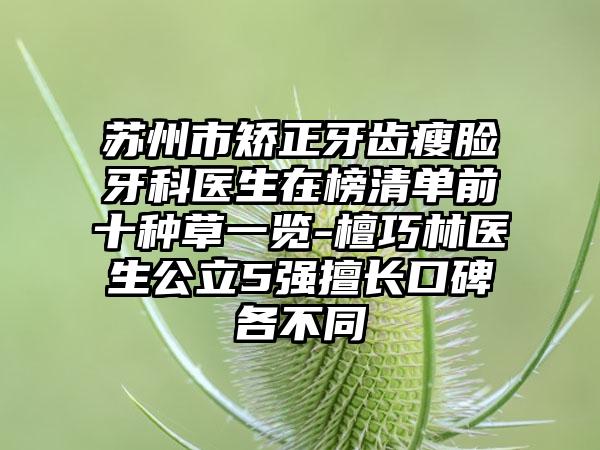 苏州市矫正牙齿瘦脸牙科医生在榜清单前十种草一览-檀巧林医生公立5强擅长口碑各不同