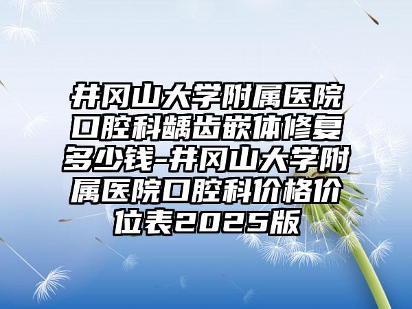 井冈山大学附属医院口腔科龋齿嵌体修复多少钱-井冈山大学附属医院口腔科价格价位表2025版