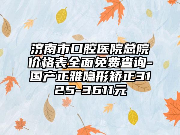 济南市口腔医院总院价格表全面免费查询-国产正雅隐形矫正3125-3611元