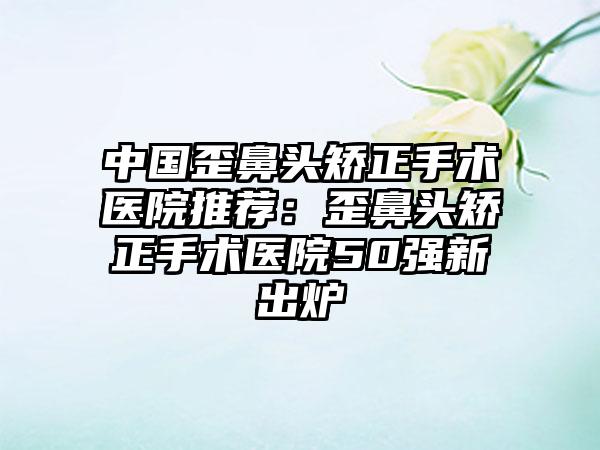中国歪鼻头矫正手术医院推荐：歪鼻头矫正手术医院50强新出炉
