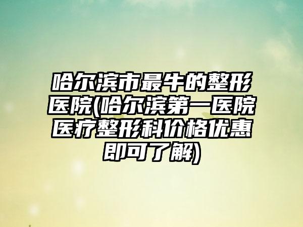 哈尔滨市最牛的整形医院(哈尔滨第一医院医疗整形科价格优惠即可了解)
