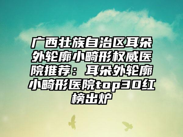 广西壮族自治区耳朵外轮廓小畸形权威医院推荐：耳朵外轮廓小畸形医院top30红榜出炉