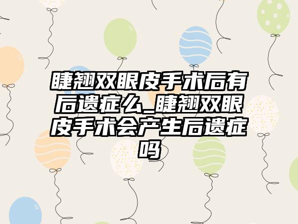 睫翘双眼皮手术后有后遗症么_睫翘双眼皮手术会产生后遗症吗