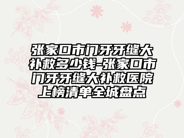 张家口市门牙牙缝大补救多少钱-张家口市门牙牙缝大补救医院上榜清单全城盘点