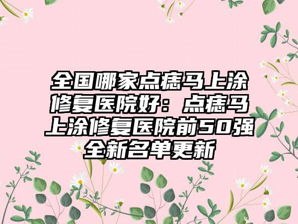 全国哪家点痣马上涂修复医院好：点痣马上涂修复医院前50强全新名单更新