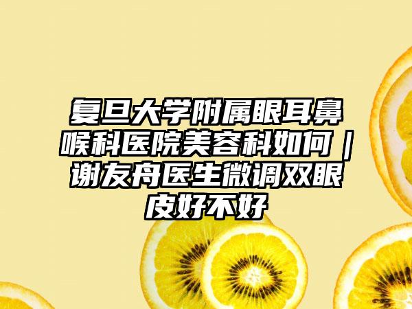 复旦大学附属眼耳鼻喉科医院美容科如何｜谢友舟医生微调双眼皮好不好
