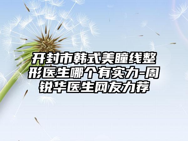开封市韩式美瞳线整形医生哪个有实力-周锐华医生网友力荐