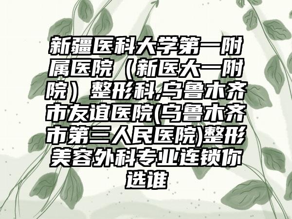 新疆医科大学第一附属医院（新医大一附院）整形科,乌鲁木齐市友谊医院(乌鲁木齐市第三人民医院)整形美容外科专业连锁你选谁