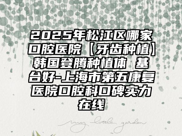 2025年松江区哪家口腔医院【牙齿种植】韩国登腾种植体 基台好-上海市第五康复医院口腔科口碑实力在线