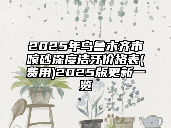 2025年乌鲁木齐市喷砂深度洁牙价格表(费用)2025版更新一览