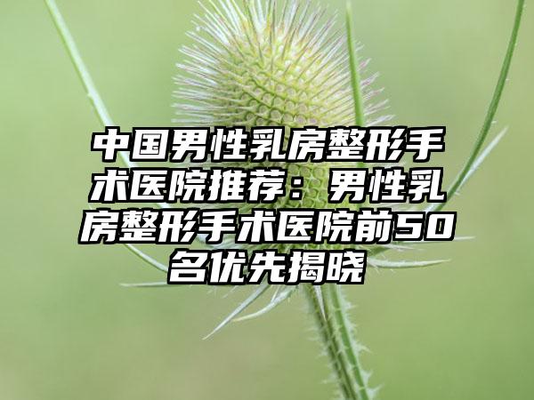 中国男性乳房整形手术医院推荐：男性乳房整形手术医院前50名优先揭晓