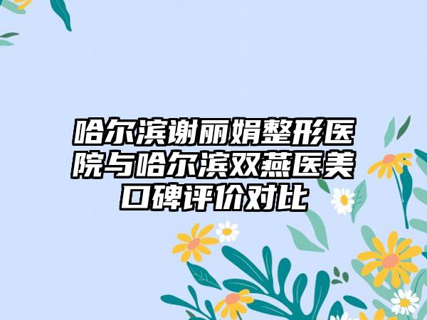 哈尔滨谢丽娟整形医院与哈尔滨双燕医美口碑评价对比