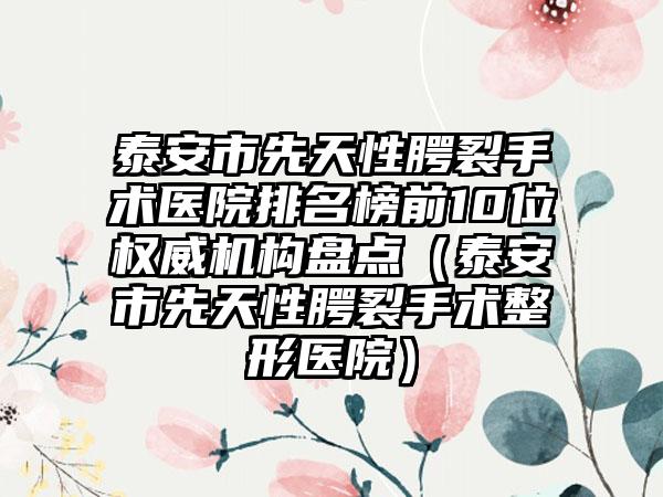 泰安市先天性腭裂手术医院排名榜前10位权威机构盘点（泰安市先天性腭裂手术整形医院）