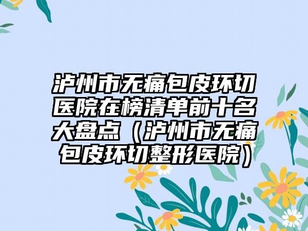 泸州市无痛包皮环切医院在榜清单前十名大盘点（泸州市无痛包皮环切整形医院）