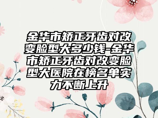 金华市矫正牙齿对改变脸型大多少钱-金华市矫正牙齿对改变脸型大医院在榜名单实力不断上升