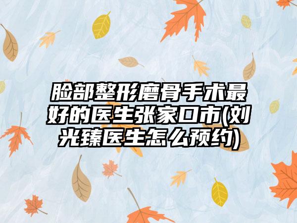 脸部整形磨骨手术最好的医生张家口市(刘光臻医生怎么预约)