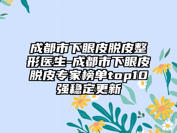 成都市下眼皮脱皮整形医生-成都市下眼皮脱皮专家榜单top10强稳定更新