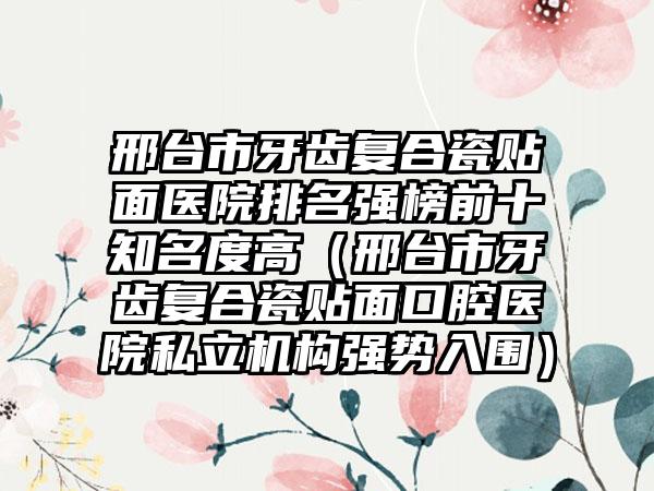 邢台市牙齿复合瓷贴面医院排名强榜前十知名度高（邢台市牙齿复合瓷贴面口腔医院私立机构强势入围）