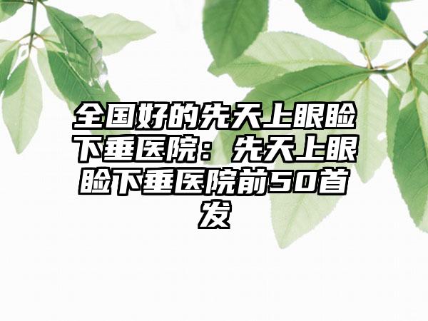 全国好的先天上眼睑下垂医院：先天上眼睑下垂医院前50首发