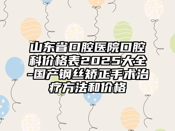 山东省口腔医院口腔科价格表2025大全-国产钢丝矫正手术治疗方法和价格