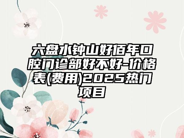 六盘水钟山好佰年口腔门诊部好不好-价格表(费用)2025热门项目