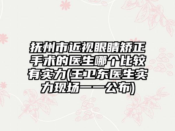 抚州市近视眼睛矫正手术的医生哪个比较有实力(王卫东医生实力现场一一公布)