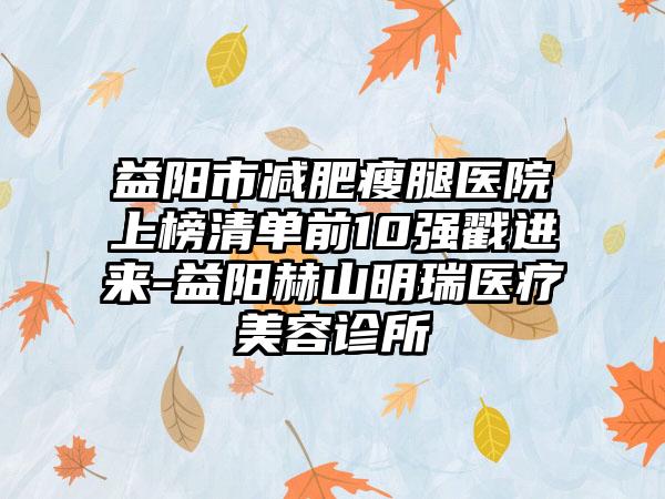 益阳市减肥瘦腿医院上榜清单前10强戳进来-益阳赫山明瑞医疗美容诊所