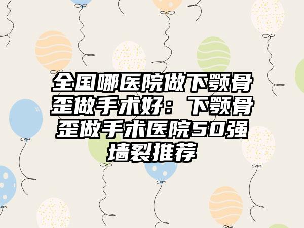 全国哪医院做下颚骨歪做手术好：下颚骨歪做手术医院50强墙裂推荐