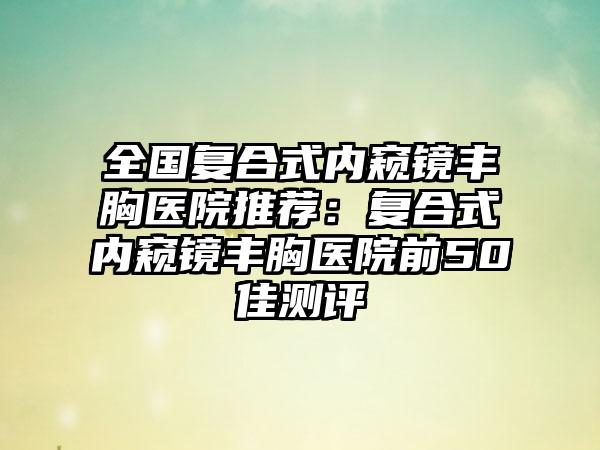 全国复合式内窥镜丰胸医院推荐：复合式内窥镜丰胸医院前50佳测评