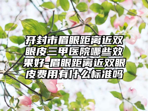 开封市眉眼距离近双眼皮三甲医院哪些效果好-眉眼距离近双眼皮费用有什么标准吗