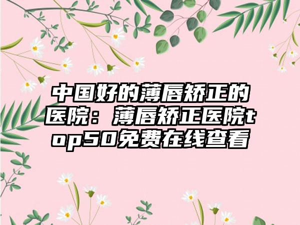 中国好的薄唇矫正的医院：薄唇矫正医院top50免费在线查看