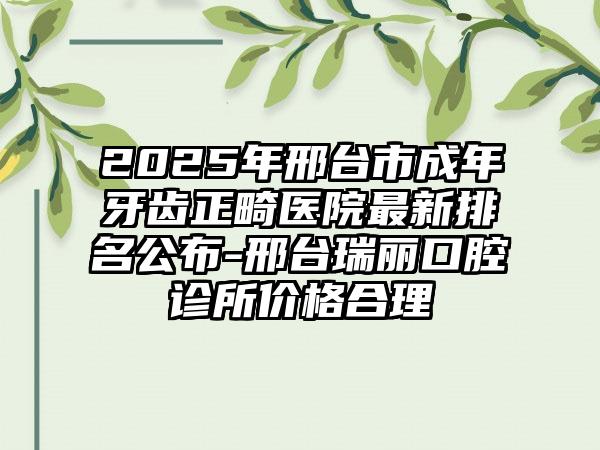 2025年邢台市成年牙齿正畸医院最新排名公布-邢台瑞丽口腔诊所价格合理