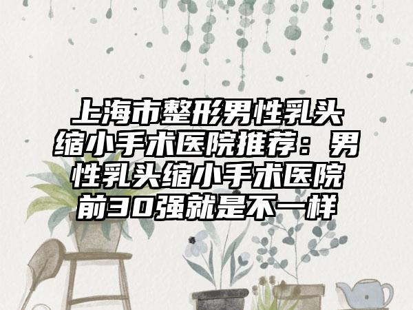 上海市整形男性乳头缩小手术医院推荐：男性乳头缩小手术医院前30强就是不一样