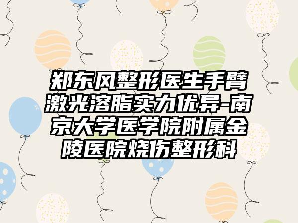郑东风整形医生手臂激光溶脂实力优异-南京大学医学院附属金陵医院烧伤整形科