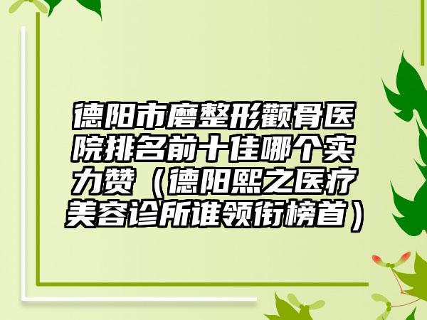 德阳市磨整形颧骨医院排名前十佳哪个实力赞（德阳熙之医疗美容诊所谁领衔榜首）