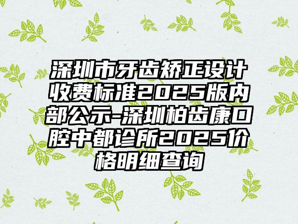 深圳市牙齿矫正设计收费标准2025版内部公示-深圳柏齿康口腔中都诊所2025价格明细查询