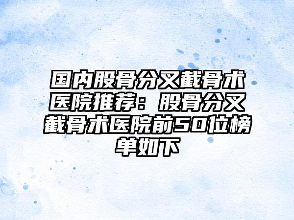 国内股骨分叉截骨术医院推荐：股骨分叉截骨术医院前50位榜单如下
