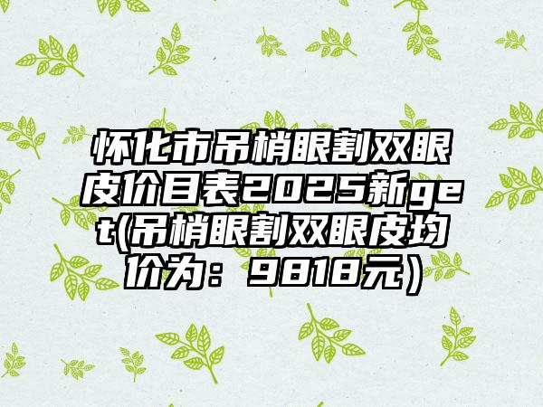 怀化市吊梢眼割双眼皮价目表2025新get(吊梢眼割双眼皮均价为：9818元）