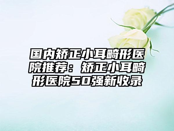 国内矫正小耳畸形医院推荐：矫正小耳畸形医院50强新收录