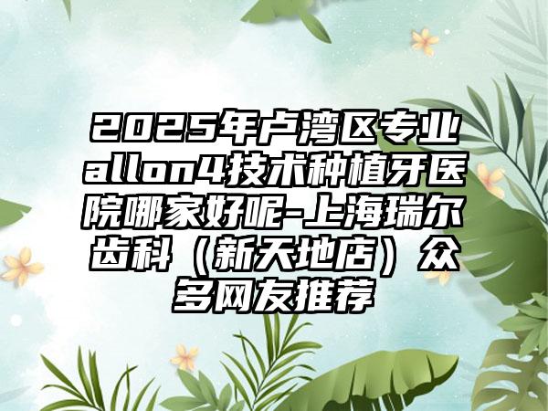 2025年卢湾区专业allon4技术种植牙医院哪家好呢-上海瑞尔齿科（新天地店）众多网友推荐