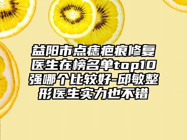 益阳市点痣疤痕修复医生在榜名单top10强哪个比较好-邱敏整形医生实力也不错