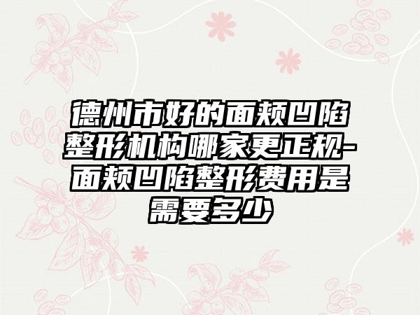 德州市好的面颊凹陷整形机构哪家更正规-面颊凹陷整形费用是需要多少