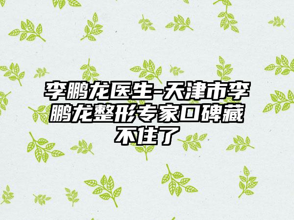 李鹏龙医生-天津市李鹏龙整形专家口碑藏不住了