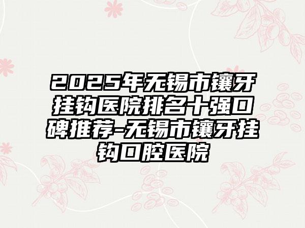 2025年无锡市镶牙挂钩医院排名十强口碑推荐-无锡市镶牙挂钩口腔医院
