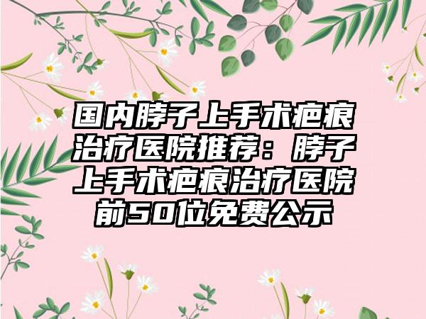 国内脖子上手术疤痕治疗医院推荐：脖子上手术疤痕治疗医院前50位免费公示