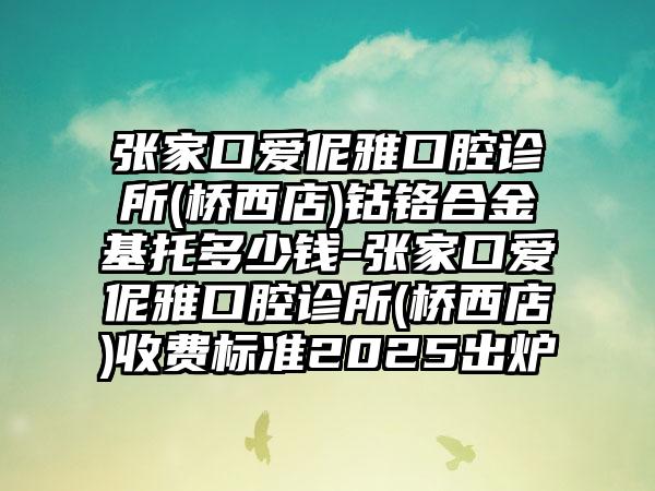 张家口爱伲雅口腔诊所(桥西店)钴铬合金基托多少钱-张家口爱伲雅口腔诊所(桥西店)收费标准2025出炉