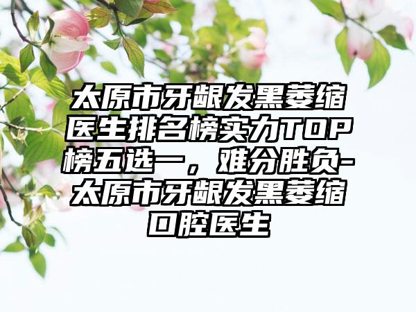 太原市牙龈发黑萎缩医生排名榜实力TOP榜五选一，难分胜负-太原市牙龈发黑萎缩口腔医生
