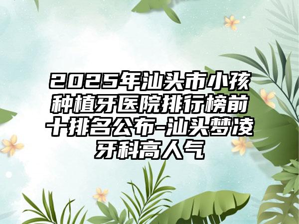 2025年汕头市小孩种植牙医院排行榜前十排名公布-汕头梦凌牙科高人气