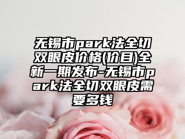 无锡市park法全切双眼皮价格(价目)全新一期发布-无锡市park法全切双眼皮需要多钱